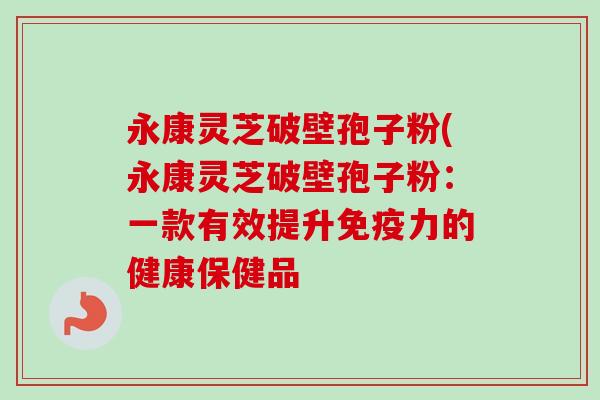 永康灵芝破壁孢子粉(永康灵芝破壁孢子粉：一款有效提升免疫力的健康保健品