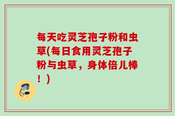 每天吃灵芝孢子粉和虫草(每日食用灵芝孢子粉与虫草,身体倍儿棒!) 每天吃灵芝孢子粉和虫草(每日食用灵芝孢子粉与虫草,身体倍儿棒!)