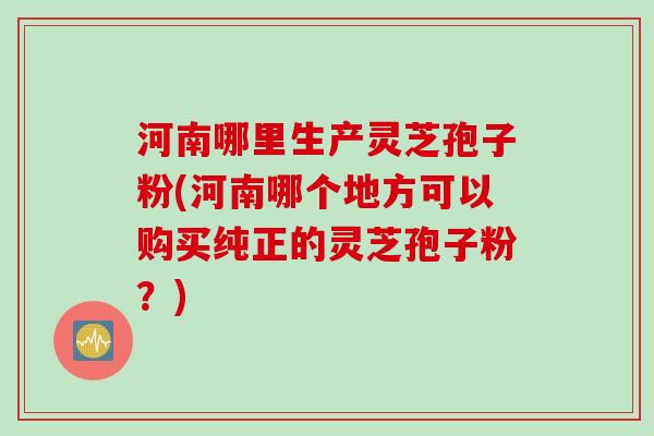 河南哪里生产灵芝孢子粉(河南哪个地方可以购买纯正的灵芝孢子粉?) 河南哪里生产灵芝孢子粉(河南哪个地方可以购买纯正的灵芝孢子粉?)