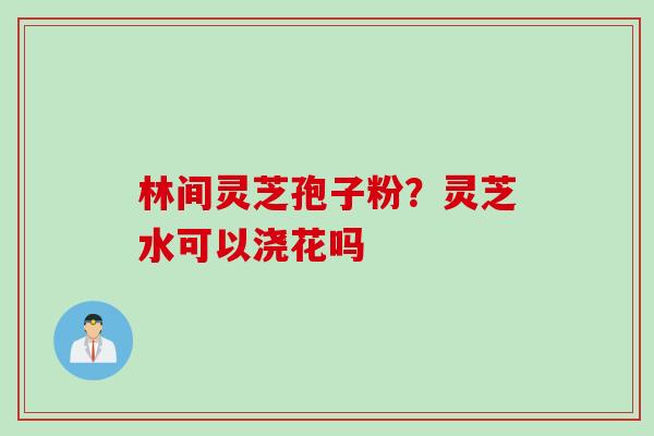 林间灵芝孢子粉?灵芝水可以浇花吗 林间灵芝孢子粉?灵芝水可以浇花吗