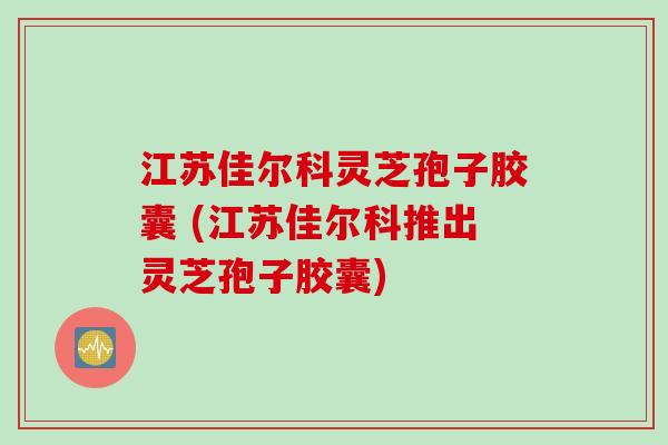 江苏佳尔科灵芝孢子胶囊 (江苏佳尔科推出灵芝孢子胶囊)