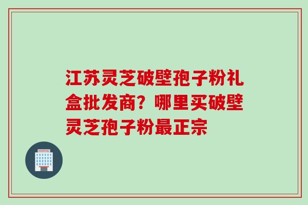 江苏灵芝破壁孢子粉礼盒批发商?哪里买破壁灵芝孢子粉正宗 江苏灵芝破壁孢子粉礼盒批发商?哪里买破壁灵芝孢子粉正宗