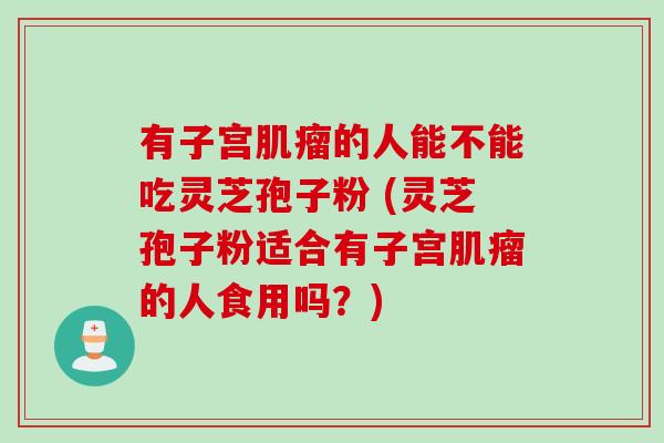 有子宫肌瘤的人能不能吃灵芝孢子粉 (灵芝孢子粉适合有子宫肌瘤的人食用吗？)