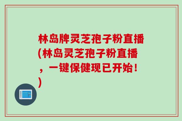 林岛牌灵芝孢子粉直播(林岛灵芝孢子粉直播,一键保健现已开始!) 林岛牌灵芝孢子粉直播(林岛灵芝孢子粉直播,一键保健现已开始!)