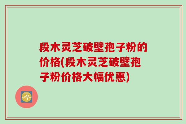 段木灵芝破壁孢子粉的价格(段木灵芝破壁孢子粉价格大幅优惠) 段木灵芝破壁孢子粉的价格(段木灵芝破壁孢子粉价格大幅优惠)