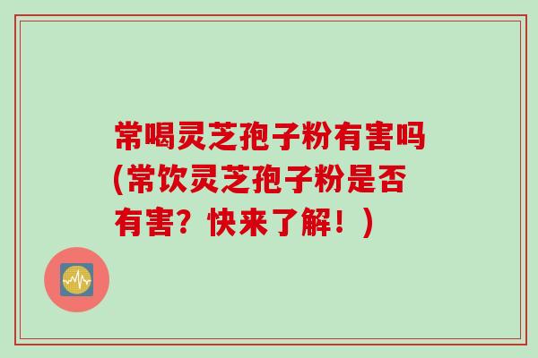 常喝灵芝孢子粉有害吗(常饮灵芝孢子粉是否有害？快来了解！)