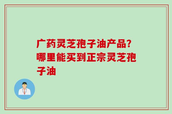广药灵芝孢子油产品？哪里能买到正宗灵芝孢子油