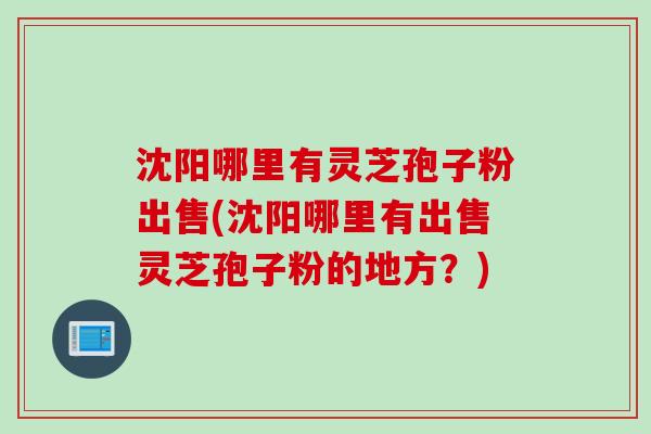沈阳哪里有灵芝孢子粉出售(沈阳哪里有出售灵芝孢子粉的地方？)