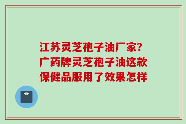 江苏灵芝孢子油厂家?广药牌灵芝孢子油这款保健品服用了效果怎样 江苏灵芝孢子油厂家?广药牌灵芝孢子油这款保健品服用了效果怎样