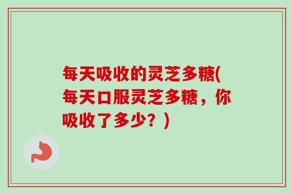 每天吸收的灵芝多糖(每天口服灵芝多糖，你吸收了多少？)