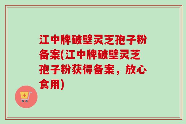 江中牌破壁灵芝孢子粉备案(江中牌破壁灵芝孢子粉获得备案，放心食用)