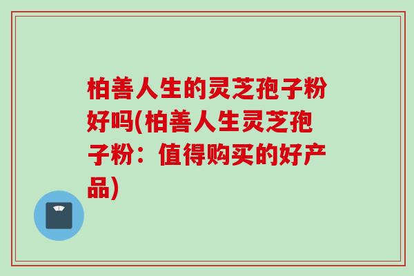 柏善人生的灵芝孢子粉好吗(柏善人生灵芝孢子粉:值得购买的好产品) 柏善人生的灵芝孢子粉好吗(柏善人生灵芝孢子粉:值得购买的好产品)