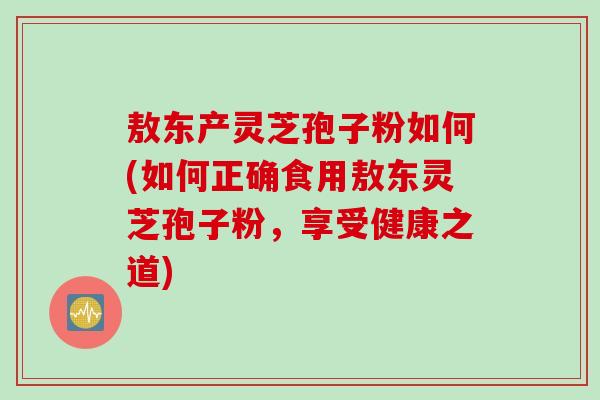敖东产灵芝孢子粉如何(如何正确食用敖东灵芝孢子粉，享受健康之道)