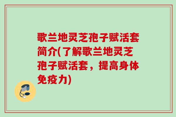 歌兰地灵芝孢子赋活套简介(了解歌兰地灵芝孢子赋活套，提高身体免疫力)