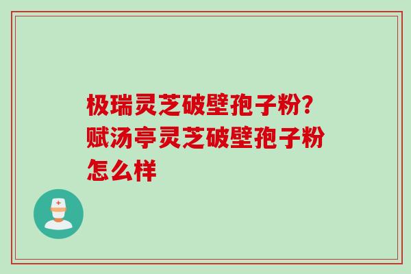 极瑞灵芝破壁孢子粉？赋汤亭灵芝破壁孢子粉怎么样