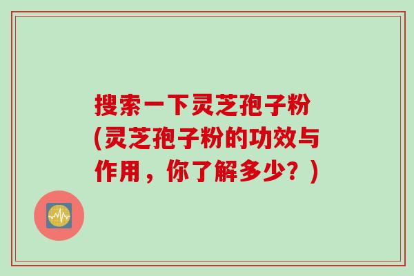 搜索一下灵芝孢子粉 (灵芝孢子粉的功效与作用，你了解多少？)