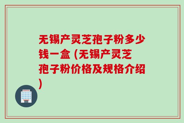 无锡产灵芝孢子粉多少钱一盒 (无锡产灵芝孢子粉价格及规格介绍)
