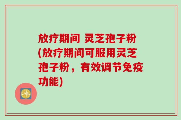 放疗期间 灵芝孢子粉(放疗期间可服用灵芝孢子粉，有效调节免疫功能)