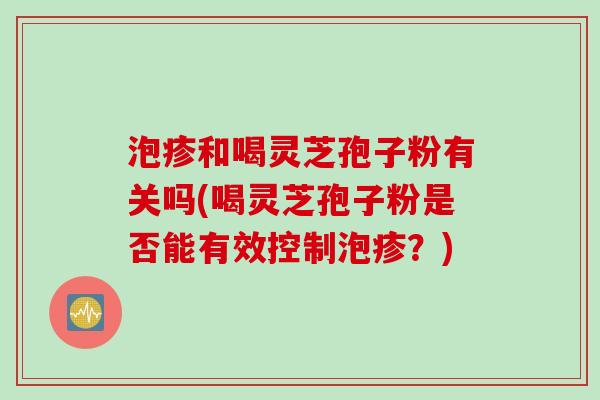 泡疹和喝灵芝孢子粉有关吗(喝灵芝孢子粉是否能有效控制泡疹？)