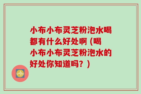 小布小布灵芝粉泡水喝都有什么好处啊 (喝小布小布灵芝粉泡水的好处你知道吗？)