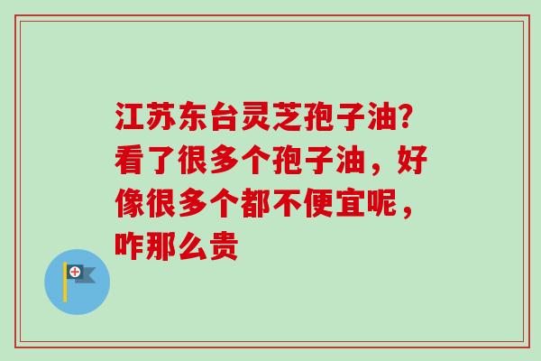 江苏东台灵芝孢子油？看了很多个孢子油，好像很多个都不便宜呢，咋那么贵