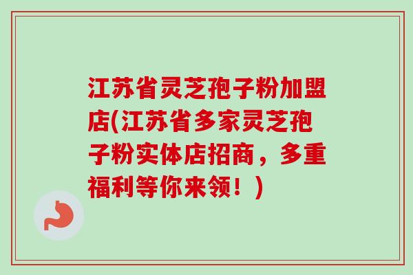 江苏省灵芝孢子粉加盟店(江苏省多家灵芝孢子粉实体店招商，多重福利等你来领！)