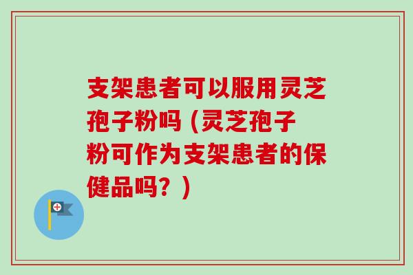 支架患者可以服用灵芝孢子粉吗 (灵芝孢子粉可作为支架患者的保健品吗？)