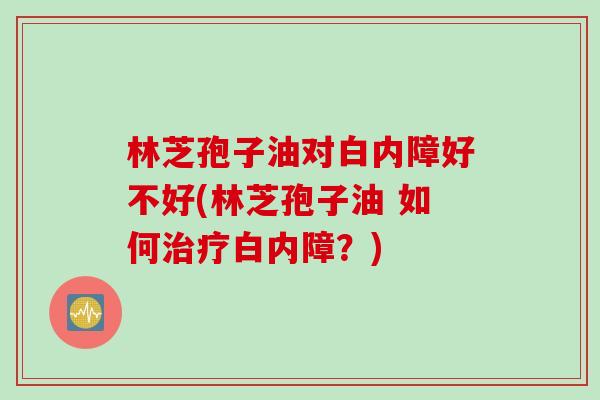 林芝孢子油对白内障好不好(林芝孢子油 如何治疗白内障？)