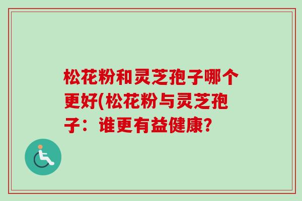 松花粉和灵芝孢子哪个更好(松花粉与灵芝孢子：谁更有益健康？