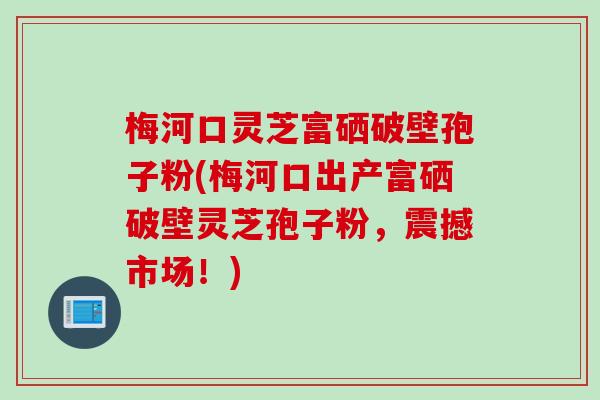 梅河口灵芝富硒破壁孢子粉(梅河口出产富硒破壁灵芝孢子粉，震撼市场！)