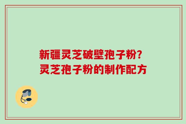 新疆灵芝破壁孢子粉？灵芝孢子粉的制作配方