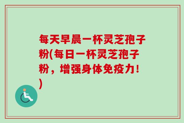 每天早晨一杯灵芝孢子粉(每日一杯灵芝孢子粉,增强身体免疫力!) 每天早晨一杯灵芝孢子粉(每日一杯灵芝孢子粉,增强身体免疫力!)