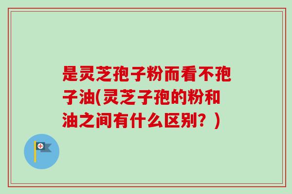 是灵芝孢子粉而看不孢子油(灵芝子孢的粉和油之间有什么区别？)