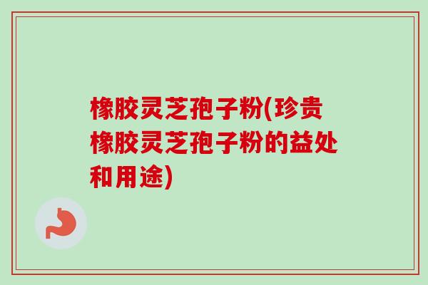 橡胶灵芝孢子粉(珍贵橡胶灵芝孢子粉的益处和用途)