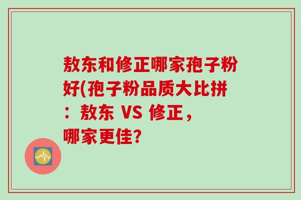 敖东和修正哪家孢子粉好(孢子粉品质大比拼：敖东 VS 修正，哪家更佳？