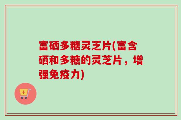 富硒多糖灵芝片(富含硒和多糖的灵芝片，增强免疫力)