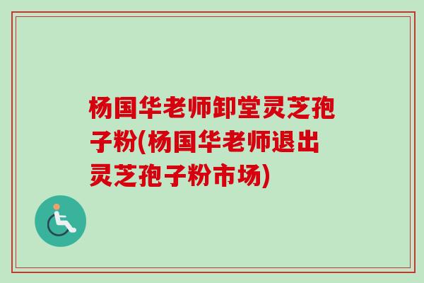 杨国华老师卸堂灵芝孢子粉(杨国华老师退出灵芝孢子粉市场)