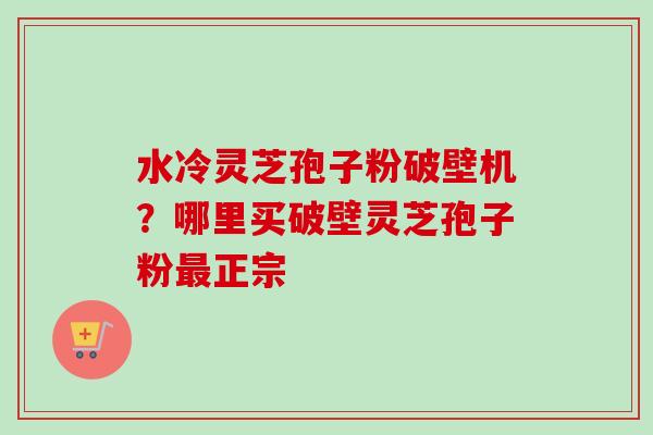 水冷灵芝孢子粉破壁机?哪里买破壁灵芝孢子粉正宗 水冷灵芝孢子粉破壁机?哪里买破壁灵芝孢子粉正宗