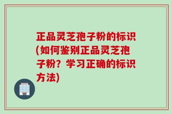 正品灵芝孢子粉的标识(如何鉴别正品灵芝孢子粉?学习正确的标识方法) 正品灵芝孢子粉的标识(如何鉴别正品灵芝孢子粉?学习正确的标识方法)