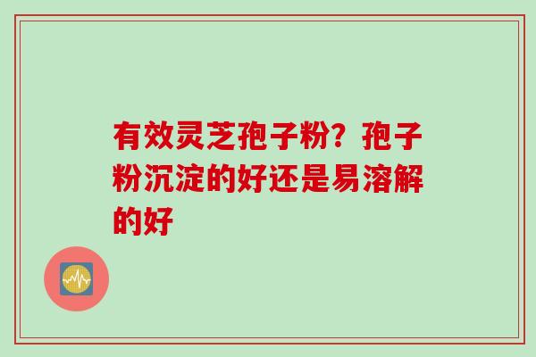 有效灵芝孢子粉?孢子粉沉淀的好还是易溶解的好 有效灵芝孢子粉?孢子粉沉淀的好还是易溶解的好