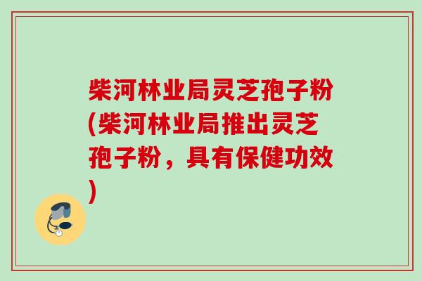 柴河林业局灵芝孢子粉(柴河林业局推出灵芝孢子粉，具有保健功效)