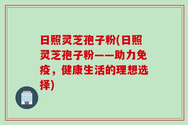 日照灵芝孢子粉(日照灵芝孢子粉——助力免疫，健康生活的理想选择)