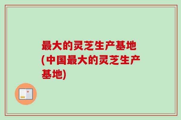 最大的灵芝生产基地 (中国最大的灵芝生产基地)