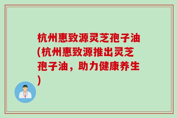 杭州惠致源灵芝孢子油(杭州惠致源推出灵芝孢子油，助力健康养生)
