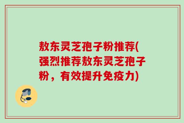敖东灵芝孢子粉推荐(强烈推荐敖东灵芝孢子粉，有效提升免疫力)