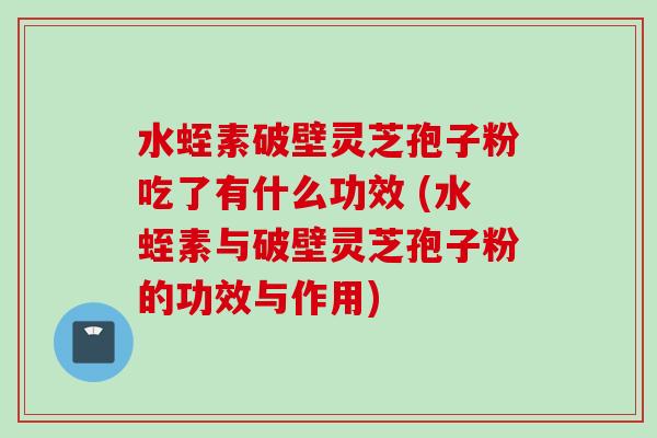 水蛭素破壁灵芝孢子粉吃了有什么功效 (水蛭素与破壁灵芝孢子粉的功效与作用) 水蛭素破壁灵芝孢子粉吃了有什么功效 (水蛭素与破壁灵芝孢子粉的功效与作用)