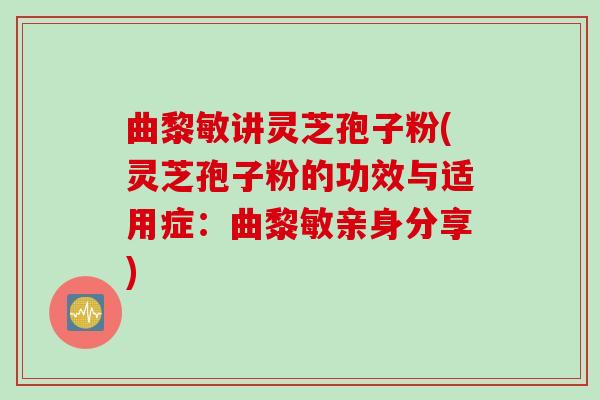 曲黎敏讲灵芝孢子粉(灵芝孢子粉的功效与适用症：曲黎敏亲身分享)