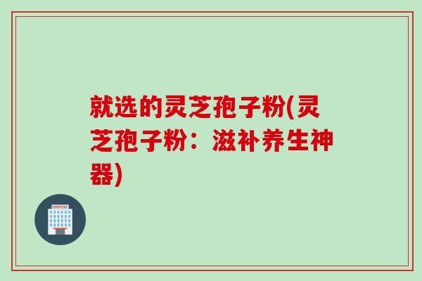 就选的灵芝孢子粉(灵芝孢子粉：滋补养生神器)