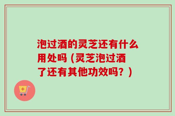 泡过酒的灵芝还有什么用处吗 (灵芝泡过酒了还有其他功效吗？)