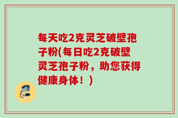 每天吃2克灵芝破壁孢子粉(每日吃2克破壁灵芝孢子粉，助您获得健康身体！)